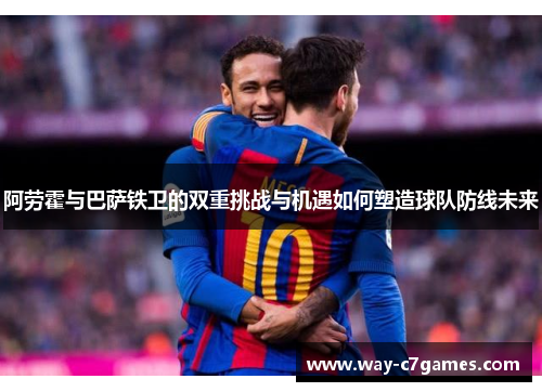 阿劳霍与巴萨铁卫的双重挑战与机遇如何塑造球队防线未来
