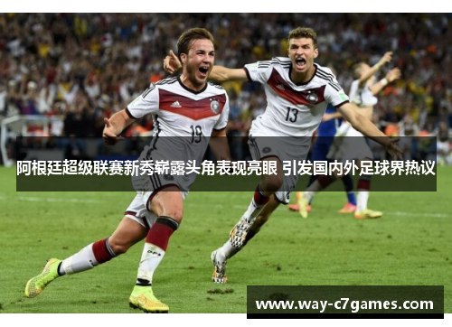 阿根廷超级联赛新秀崭露头角表现亮眼 引发国内外足球界热议