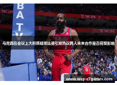 马克西在会议上大胆质疑恩比德引发热议两人未来合作是否将受影响 马克西在会议上大胆质疑恩比德引发热议两人未来合作是否将受影响