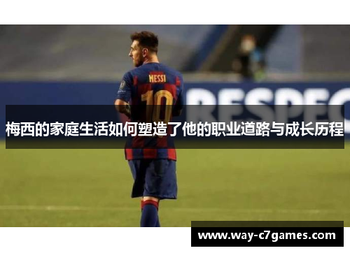 梅西的家庭生活如何塑造了他的职业道路与成长历程