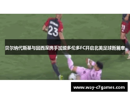 贝尔纳代斯基与因西涅携手加盟多伦多FC开启北美足球新篇章
